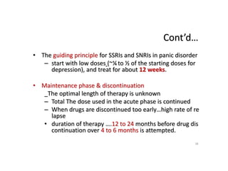 Cont’d…
• The guiding principle for SSRIs and SNRIs in panic disorder
– start with low doses (~¼ to ½ of the starting doses for
depression), and treat for about 12 weeks.
• Maintenance phase & discontinuation
_The optimal length of therapy is unknown
– Total The dose used in the acute phase is continued
– When drugs are discontinued too early…high rate of re
lapse
• duration of therapy ….12 to 24 months before drug dis
continuation over 4 to 6 months is attempted.
38
 