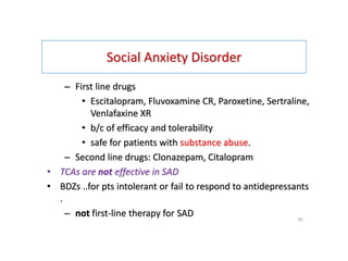 Social Anxiety Disorder
– First line drugs
• Escitalopram, Fluvoxamine CR, Paroxetine, Sertraline,
Venlafaxine XR
• b/c of efficacy and tolerability
• safe for patients with substance abuse.
– Second line drugs: Clonazepam, Citalopram
• TCAs are not effective in SAD
• BDZs ..for pts intolerant or fail to respond to antidepressants
.
– not first-line therapy for SAD 39
 
