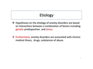 Etiology
 Hypotheses on the etiology of anxiety disorders are based
on interactions between a combination of factors including
genetic predisposition and stress.
 Furthermore, anxiety disorders are associated with chronic
medical illness, drugs, substances of abuse.
4
 