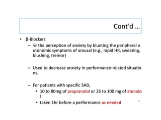 Cont’d …
• β-Blockers
–  the perception of anxiety by blunting the peripheral a
utonomic symptoms of arousal (e.g., rapid HR, sweating,
blushing, tremor)
– Used to decrease anxiety in performance-related situatio
ns.
– For patients with specific SAD,
• 10 to 80mg of propranolol or 25 to 100 mg of atenolo
l
• taken 1hr before a performance as needed
40
 