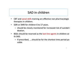 SAD in children
• CBT and social skills training are effective non pharmacologic
therapies in children.
• SSRI or SNRI for children 6 to 17 years.
– should be closely monitored for increased risk of suicidal i
deation.
• BDZs should be reserved as the last-line agents in children wi
th SAD.
– If prescribed, ….should be for the shortest time period po
ssible
41
 