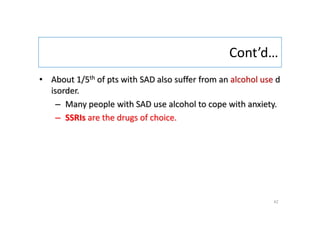 Cont’d…
• About 1/5th of pts with SAD also suffer from an alcohol use d
isorder.
– Many people with SAD use alcohol to cope with anxiety.
– SSRIs are the drugs of choice.
42
 