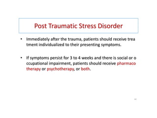 Post Traumatic Stress Disorder
• Immediately after the trauma, patients should receive trea
tment individualized to their presenting symptoms.
• If symptoms persist for 3 to 4 weeks and there is social or o
ccupational impairment, patients should receive pharmaco
therapy or psychotherapy, or both.
44
 