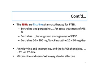 Cont’d…
• The SSRIs are first-line pharmacotherapy for PTSD.
– Sertraline and paroxetine …..for acute treatment of PTS
D
– Sertraline ….for long-term management of PTSD
– Sertraline 50 – 200 mg/day; Paroxetine 20 – 60 mg/day
• Amitriptyline and imipramine, and the MAOI phenelzine, …
…2nd or 3rd -line
• Mirtazapine and venlafaxine may also be effective
45
 