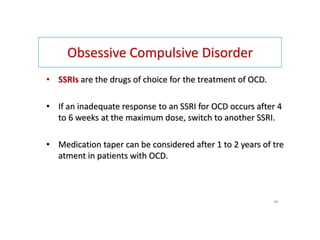 Obsessive Compulsive Disorder
• SSRIs are the drugs of choice for the treatment of OCD.
• If an inadequate response to an SSRI for OCD occurs after 4
to 6 weeks at the maximum dose, switch to another SSRI.
• Medication taper can be considered after 1 to 2 years of tre
atment in patients with OCD.
46
 