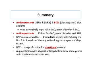 Summary
• Antidepressants (SSRIs & SNRIs) & BDZs (clonazepam & alpr
azolam)
– used extensively in pts with GAD, panic disorder & SAD.
• Antidepressants …. 1st-line for GAD, panic disorder, and SAD.
• BDZs are reserved for …..immediate anxiety relief during the
first 2 to 4 weeks of therapy with a long-term agent antidepr
essant.
• BDZs …drugs of choice for situational anxiety
• Augmentation with atypical antipsychotics show some promi
se in treatment-resistant cases.
47
 