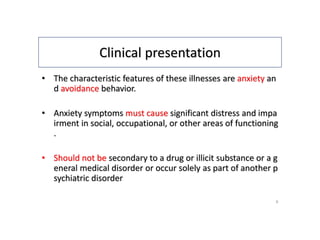 Clinical presentation
• The characteristic features of these illnesses are anxiety an
d avoidance behavior.
• Anxiety symptoms must cause significant distress and impa
irment in social, occupational, or other areas of functioning
.
• Should not be secondary to a drug or illicit substance or a g
eneral medical disorder or occur solely as part of another p
sychiatric disorder
6
 
