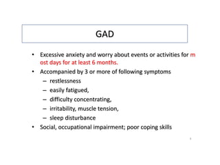 GAD
• Excessive anxiety and worry about events or activities for m
ost days for at least 6 months.
• Accompanied by 3 or more of following symptoms
– restlessness
– easily fatigued,
– difficulty concentrating,
– irritability, muscle tension,
– sleep disturbance
• Social, occupational impairment; poor coping skills
8
 