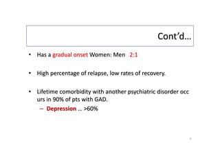 Cont’d…
• Has a gradual onset Women: Men 2:1
• High percentage of relapse, low rates of recovery.
• Lifetime comorbidity with another psychiatric disorder occ
urs in 90% of pts with GAD.
– Depression … >60%
9
 