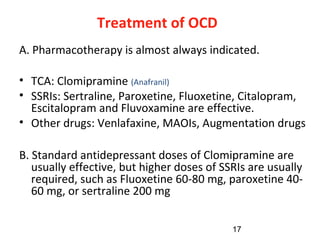 17
Treatment of OCD
A. Pharmacotherapy is almost always indicated.
• TCA: Clomipramine (Anafranil)
• SSRIs: Sertraline, Paroxetine, Fluoxetine, Citalopram,
Escitalopram and Fluvoxamine are effective.
• Other drugs: Venlafaxine, MAOIs, Augmentation drugs
B. Standard antidepressant doses of Clomipramine are
usually effective, but higher doses of SSRIs are usually
required, such as Fluoxetine 60-80 mg, paroxetine 40-
60 mg, or sertraline 200 mg
 
