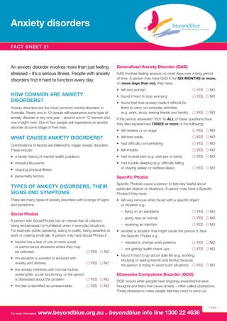 Anxiety disorders
Fact sheet 21

An anxiety disorder involves more than just feeling
stressed – it’s a serious illness. People with anxiety
disorders find it hard to function every day.

Generalised Anxiety Disorder (GAD)
GAD involves feeling anxious on most days over a long period
of time. A person may have GAD if, for SIX MONTHS or more,
on more days than not, they have:
•	 felt very worried 	

Anxiety disorders are the most common mental disorders in
Australia. Nearly one in 10 people will experience some type of
anxiety disorder in any one year – around one in 12 women and
one in eight men. One in four people will experience an anxiety
disorder at some stage of their lives.

l YES l NO

•	 found it hard to stop worrying	

HOW COMMON ARE ANXIETY
DISORDERS?

l YES l NO

•	 found that their anxiety made it difficult for
them to carry out everyday activities
(e.g. work, study, seeing friends and family).	 l YES l NO
If the person answered ‘YES’ to ALL of these questions have
they also experienced THREE or more of the following:
•	 felt restless or on edge	

l YES l NO

WHAT CAUSES ANXIETY DISORDERS?

•	 felt tired easily	

l YES l NO

Combinations of factors are believed to trigger anxiety disorders.
These include:

•	 had difficulty concentrating	

l YES l NO

•	 felt irritable	

l YES l NO

•	 a family history of mental health problems

•	 had muscle pain (e.g. sore jaw or back)	

l YES l NO

•	 stressful life events
•	 ongoing physical illness

•	 had trouble sleeping (e.g. difficulty falling
or staying asleep or restless sleep).	

l YES l NO

•	 personality factors.

Specific Phobia

TYPES OF ANXIETY DISORDERS, THEIR
SIGNS AND SYMPTOMS

Specific Phobias cause a person to feel very fearful about
particular objects or situations. A person may have a Specific
Phobia if they have:

There are many types of anxiety disorders with a range of signs
and symptoms.

•	 felt very nervous when faced with a specific object
or situation e.g.:
	 – flying on an aeroplane	

Social Phobia
A person with Social Phobia has an intense fear of criticism,
being embarrassed or humiliated, even in everyday situations.
For example, public speaking, eating in public, being assertive at
work or making small talk. A person may have Social Phobia if:
•	 he/she has a fear of one or more social
or performance situations where they may
be criticised 	

l YES l NO

•	 the situation is avoided or endured with
anxiety and distress 	

l YES l NO

For more information

	 – going near an animal	

l YES l NO

	 –  receiving an injection	

l YES l NO

•	 avoided a situation that might cause the person to face
the Specific Phobia e.g.:
	 – needed to change work patterns	

•	 the anxiety interferes with normal routine,
working life, social functioning, or the person
l YES l NO
is distressed about the problem 	
•	 the fear is identified as unreasonable.	

l YES l NO

l YES l NO

l YES l NO

	 – not getting health check-ups	

l YES l NO

•	 found it hard to go about daily life (e.g. working,
studying or seeing friends and family) because
the person is trying to avoid such situations.	 l YES l NO

Obsessive Compulsive Disorder (OCD)
OCD occurs when people have ongoing unwanted/intrusive
thoughts and fears that cause anxiety – often called obsessions.
These obsessions make people feel they need to carry out

www.beyondblue.org.au or beyondblue info line 1300 22 4636

1 of 4

 