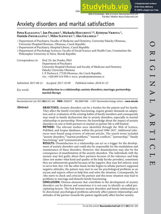 To cite this article: Neuroendocrinol Lett 2017;38(8):555–564
O
R
I
G
I
N
A
L
A
R
T
I
C
L
E
Neuroendocrinology Letters Volume 38 No. 8 2017
ISSN: 0172-780X; ISSN-L: 0172-780X; Electronic/Online ISSN: 2354-4716
Web of Knowledge / Web of Science: Neuroendocrinol Lett
Pub Med / Medline: Neuro Endocrinol Lett
Anxiety disorders and marital satisfaction
Petra Kasalova1, Jan Prasko1, Michaela Holubová1,2, Kristyna Vrbova1,
Daniela Zmeskalova1, Milos Slepecky3, Ales Grambal1
1 Department of Psychiatry, Faculty of Medicine and Dentistry, University Palacky Olomouc,
University Hospital Olomouc, Olomouc, Czech Republic
2 Department of Psychiatry, Hospital Liberec, Czech Republic
3 Department of Psychology Sciences, Faculty of Social Science and Health Care, Constantine the
Philosopher University in Nitra, Slovak Republic
Correspondence to: Prof. Dr. Jan Prasko, PhD.
Department of Psychiatry
University Hospital Olomouc and Faculty of Medicine and Dentistry
Palacky University Olomouc
I. P. Pavlova 6, 77520 Olomouc, the Czech Republic.
tel: +420 603 414 930; e-mail: praskojan@seznam.cz
Submitted: 2017-08-21 Accepted: 2017-10-09 Published online: 2018-01-23
Key words: dissatisfaction in a relationship; anxiety disorders; marriage; partnership;
marital therapy
Neuroendocrinol Lett 2017;38(8):555–564 PMID: 29504737 NEL380817A06 ©2017 Neuroendocrinology Letters • www.nel.edu
Abstract OBJECTIVES: Anxiety disorders can be a burden for the patient and his family.
They affect the family everyday functioning, require greater demands on adapta-
tion and re-evaluation of the existing habits of family members and consequently
may result in family dysfunction due to anxiety disorders, especially in marital
relationship or partnership. However, the knowledge about the impact of anxiety
disorders on one or both partners in marital or partner life is still limited.
METHOD: The relevant studies were identified through the Web of Science,
PubMed, and Scopus databases, within the period 1990–2017. Additional refer-
ences were found using reviews of relevant articles. The search terms included
“anxiety disorders,““marital problems,” “marital conflicts,” “partnership,” “family
functioning,” and “communication.”
RESULTS: Dissatisfaction in a relationship can act as a trigger for the develop-
ment of anxiety disorders and could also be responsible for the modulation and
maintenance of these disorders. However, this dissatisfaction may also be the
consequence of manifestation of the anxiety disorders. The individuals with the
anxiety may feel guilty about their partners because of the tolerance and help
(does not matter what kind and quality of the help he/she provides), sometimes
they are submissively grateful because of the support, they may feel inferior, tend
to serve him /her. On the other hand, he/she begins to rebuke partner’s supposed
negative attitudes; the patient may start to use his psychological problems as an
excuse and expects others to help him and solve the situation. Consequently, he
/she starts to check and criticize the partner and this tense situation may lead to
problems in marriage and disturbs family functioning.
CONCLUSION: Distress elements that contribute to the development of anxiety
disorders can be diverse and sometimes it is not easy to identify so-called pre-
cipitating factors. The link between anxiety disorders and family relationships is
bi-directional: psychological problems adversely affect patient relationships and
attitudes of the partner towards the patient significantly affect his/her anxiety.
 