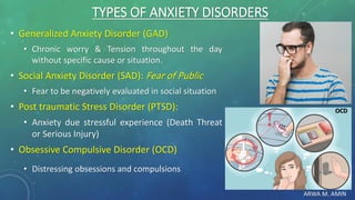 ARWA M. AMIN
TYPES OF ANXIETY DISORDERS
• Generalized Anxiety Disorder (GAD)
• Chronic worry & Tension throughout the day
without specific cause or situation.
• Social Anxiety Disorder (SAD): Fear of Public
• Fear to be negatively evaluated in social situation
• Post traumatic Stress Disorder (PTSD):
• Anxiety due stressful experience (Death Threat
or Serious Injury)
• Obsessive Compulsive Disorder (OCD)
• Distressing obsessions and compulsions
OCD
 