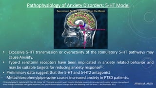 ARWA M. AMIN
Pathophysiology of Anxiety Disorders: 5-HT Model
• Excessive 5-HT transmission or overactivity of the stimulatory 5-HT pathways may
cause Anxiety.
• Type-2 serotonin receptors have been implicated in anxiety related behavior and
may be suitable targets for reducing anxiety response(1).
• Preliminary data suggest that the 5-HT and 5-HT2 antagonist
Metachlorophenylpiperazine causes increased anxiety in PTSD patients.
(1) Benekareddy M, Vadodaria KC, Nair AR, Vaidya VA; ''Postnatal serotonin type 2 receptor blockade prevents the emergence of anxiety behavior, dysregulated
stress-induced immediate early gene responses, and specific transcriptional changes that arise following early life stress.''; Biol Psychiatry, 2011
 