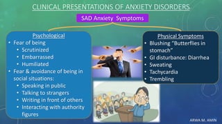 ARWA M. AMIN
CLINICAL PRESENTATIONS OF ANXIETY DISORDERS
SAD Anxiety Symptoms
Psychological
• Fear of being
• Scrutinized
• Embarrassed
• Humiliated
• Fear & avoidance of being in
social situations:
• Speaking in public
• Talking to strangers
• Writing in front of others
• Interacting with authority
figures
Physical Symptoms
• Blushing “Butterflies in
stomach”
• GI disturbance: Diarrhea
• Sweating
• Tachycardia
• Trembling
 