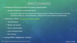 ARWA M. AMIN
ANXIETY DIAGNOSIS
• Complete Physical and Mental status examination
• Medical psychiatric and Drug history
• Symptoms might be due to particular drug therapy or medical illness (rule out other
psychiatric illnesses; mood disorders, schizophrenia and substance withdrawal)
• Laboratory Tests: to rule out other causes
• Thyroid panel
• Blood cell counts
• Serum electrolytes
• Liver function tests
• B12, folate
• Using DSM-5 diagnostic criteria
DSM-5: Diagnostic and Statistical Manual of Mental Disorders
 