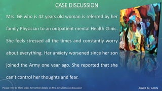 ARWA M. AMIN
CASE DISCUSSION
Mrs. GF who is 42 years old woman is referred by her
family Physician to an outpatient mental Health Clinic.
She feels stressed all the times and constantly worry
about everything. Her anxiety worsened since her son
joined the Army one year ago. She reported that she
can’t control her thoughts and fear.
Please refer to MDD slides for further details on Mrs. GF MDD case discussion
 