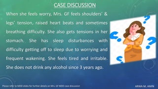ARWA M. AMIN
CASE DISCUSSION
When she feels worry, Mrs. GF feels shoulders’ &
legs’ tension, raised heart beats and sometimes
breathing difficulty. She also gets tensions in her
stomach. She has sleep disturbances with
difficulty getting off to sleep due to worrying and
frequent wakening. She feels tired and irritable.
She does not drink any alcohol since 3 years ago.
Please refer to MDD slides for further details on Mrs. GF MDD case discussion
 