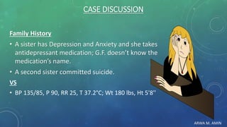 ARWA M. AMIN
CASE DISCUSSION
Family History
• A sister has Depression and Anxiety and she takes
antidepressant medication; G.F. doesn’t know the
medication’s name.
• A second sister committed suicide.
VS
• BP 135/85, P 90, RR 25, T 37.2°C; Wt 180 lbs, Ht 5'8''
 