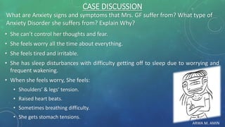 ARWA M. AMIN
CASE DISCUSSION
What are Anxiety signs and symptoms that Mrs. GF suffer from? What type of
Anxiety Disorder she suffers from? Explain Why?
• She can’t control her thoughts and fear.
• She feels worry all the time about everything.
• She feels tired and irritable.
• She has sleep disturbances with difficulty getting off to sleep due to worrying and
frequent wakening.
• When she feels worry, She feels:
• Shoulders’ & legs’ tension.
• Raised heart beats.
• Sometimes breathing difficulty.
• She gets stomach tensions.
 