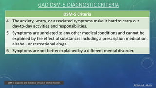 ARWA M. AMIN
GAD DSM-5 DIAGNOSTIC CRITERIA
DSM-5 Criteria
The anxiety, worry, or associated symptoms make it hard to carry out
day-to-day activities and responsibilities.
4
Symptoms are unrelated to any other medical conditions and cannot be
explained by the effect of substances including a prescription medication,
alcohol, or recreational drugs.
5
Symptoms are not better explained by a different mental disorder.6
DSM-5: Diagnostic and Statistical Manual of Mental Disorders
 