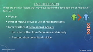 ARWA M. AMIN
CASE DISCUSSION
What are the risk factors that may have lead to the development of Anxiety in
Mrs. GF?
• Woman
• PMH of MDD & Previous use of Antidepressants
• Family History of Depression & Anxiety
• Her sister suffers from Depression and Anxiety.
• A second sister committed suicide.
PMH: past medical history
 