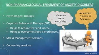ARWA M. AMIN
NON-PHARMACOLOGICAL TREATMENT OF ANXIETY DISORDERS
• Psychological Therapy
• Cognitive Behavioral Therapy (CBT).
• Helps to reduce fear and worry.
• Helps to overcome Sleep disturbances.
• Stress Management sessions.
• Counseling sessions.
No worries,
I’m here to
help you ..
I’m worry
about
everything..
 