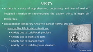 ARWA M. AMIN
ANXIETY
• Anxiety is a state of apprehension, uncertainty and fear of real or
imagined situation or circumstances the patient thinks it might be
Dangerous.
• Occasional or Temporary Anxiety is part of Normal Day Life.
• Normal Day Life Anxiety situations:
• Anxiety due to social/work problems
• Anxiety due to exams and tests
• Anxiety due to financial issues
• Anxiety due to real dangerous situations
 