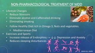 ARWA M. AMIN
NON-PHARMACOLOGICAL TREATMENT OF MDD
• Lifestyle Changes
• Reduce Stressors
• Eliminate alcohol and Caffeinated drinking
• Eliminating smoking
• Follow Healthy Diet rich in Omega 3, Nuts and vegetables.
• Mediterranean Diet
• Exercises and Sports
• Increase release of Endorphins → ↓↓ Depression and Anxiety
• Reduces sleeping disturbances
 
