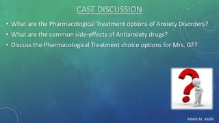 ARWA M. AMIN
CASE DISCUSSION
• What are the Pharmacological Treatment options of Anxiety Disorders?
• What are the common side-effects of Antianxiety drugs?
• Discuss the Pharmacological Treatment choice options for Mrs. GF?
 