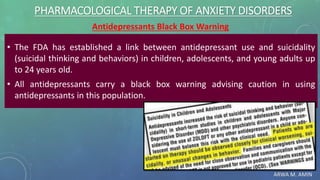 ARWA M. AMIN
PHARMACOLOGICAL THERAPY OF ANXIETY DISORDERS
Antidepressants Black Box Warning
• The FDA has established a link between antidepressant use and suicidality
(suicidal thinking and behaviors) in children, adolescents, and young adults up
to 24 years old.
• All antidepressants carry a black box warning advising caution in using
antidepressants in this population.
 