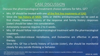 ARWA M. AMIN
CASE DISCUSSION
Discuss the pharmacological treatment choice options for Mrs. GF?
• Mrs. GF should be treated with one of the first line treatments of GAD.
• Since she has history of MDD, SSRIs or SNERIs antidepressants can be used as
first choice. However, history of the response and family history responses
(sister) should be taken into consideration.
• Antianxiety response requires 2 to 4 weeks.
• Mrs. GF should follow non-pharmacological treatment with the pharmacological
treatment.
• SSRIs, extended-release Venlafaxine, and Duloxetine are effective in acute
therapy.
• Since Mrs. GF has a family history of Suicide (sister), she should be monitored
closely for any suicide thinking or behavior.
GAD: Generalized Anxiety disorder, MDD: Major Depressive Disorder, SSRIs: Selective Serotonin reuptake inhibitors, SNERIs: serotonin
Norepinephrine reuptake inhibitors
 