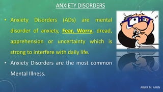 ARWA M. AMIN
ANXIETY DISORDERS
• Anxiety Disorders (ADs) are mental
disorder of anxiety, Fear, Worry, dread,
apprehension or uncertainty which is
strong to interfere with daily life.
• Anxiety Disorders are the most common
Mental Illness.
 