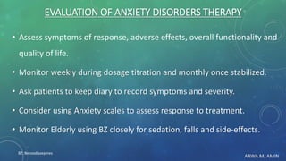 ARWA M. AMIN
EVALUATION OF ANXIETY DISORDERS THERAPY
• Assess symptoms of response, adverse effects, overall functionality and
quality of life.
• Monitor weekly during dosage titration and monthly once stabilized.
• Ask patients to keep diary to record symptoms and severity.
• Consider using Anxiety scales to assess response to treatment.
• Monitor Elderly using BZ closely for sedation, falls and side-effects.
BZ: Benzodiazepines
 