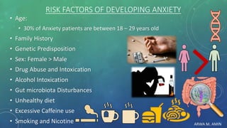 ARWA M. AMIN
RISK FACTORS OF DEVELOPING ANXIETY
• Age:
• 30% of Anxiety patients are between 18 – 29 years old
• Family History
• Genetic Predisposition
• Sex: Female > Male
• Drug Abuse and Intoxication
• Alcohol Intoxication
• Gut microbiota Disturbances
• Unhealthy diet
• Excessive Caffeine use
• Smoking and Nicotine
 