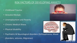 ARWA M. AMIN
RISK FACTORS OF DEVELOPING ANXIETY
• Childhood Trauma
• Stressful lifestyle
• Unemployment and Poverty
• Chronic Medical illness
• Physical disability
• Psychiatric & Neurological disorders (Schizophrenia, Mood
disorders, seizures, Migraines)
 