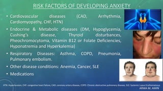 ARWA M. AMIN
RISK FACTORS OF DEVELOPING ANXIETY
• Cardiovascular diseases (CAD, Arrhythmia,
Cardiomyopathy, CHF, HTN)
• Endocrine & Metabolic diseases (DM, Hypoglycemia,
Cushing’s disease, Thyroid disturbances,
Pheochromocytoma, Vitamin B12 or Folate Deficiencies,
Hyponatremia and Hyperkalemia)
• Respiratory Diseases: Asthma, COPD, Pneumonia,
Pulmonary embolism.
• Other disease conditions: Anemia, Cancer, SLE
• Medications
HTN: Hypertension, CHF: congestive heart failure, CAD: coronary artery disease, COPD: Chronic obstructive pulmonary disease, SLE: Systemic Lupus Erythematosus
 
