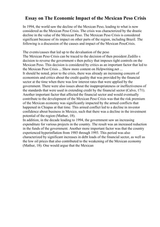 Essay on The Economic Impact of the Mexican Peso Crisis
In 1994, the world saw the decline of the Mexican Peso, leading to what is now
considered as the Mexican Peso Crisis. The crisis was characterized by the drastic
decline in the value of the Mexican Peso. The Mexican Peso Crisis is considered
significant because of its impact on other parts of the region, including Brazil. The
following is a discussion of the causes and impact of the Mexican PesoCrisis.
The events/causes that led up to the devaluation of the peso
The Mexican Peso Crisis can be traced to the decision of then president Zedillo s
decision to reverse the government s then policy that imposes tight controls on the
Mexican Peso. This decision is considered by critics as an important factor that led to
the Mexican Peso Crisis ... Show more content on Helpwriting.net ...
It should be noted, prior to the crisis, there was already an increasing concern of
economists and critics about the credit quality that was provided by the financial
sector at the time when there was low interest rates that were applied by the
government. There were also issues about the inappropriateness or ineffectiveness of
the standards that were used in extending credit by the financial sector (Calvo, 171).
Another important factor that affected the financial sector and would eventually
contribute to the development of the Mexican Peso Crisis was that the risk premium
of the Mexican economy was significantly impacted by the armed conflicts that
happened in Chiapas at that time. This armed conflict led to a decline in investor
confidence about business in Mexico, such that there was a decline in the investment
potential of the region (Mathur, 18).
In addition, in the decade leading to 1994, the government saw an increasing
expenditure for various projects in the country. The result was an increased reduction
in the funds of the government. Another more important factor was that the country
experienced hyperinflation from 1985 through 1993. This period was also
characterized by significant increases in debt loads of the financial sector, as well as
the low oil prices that also contributed to the weakening of the Mexican economy
(Mathur, 18). One would argue that the Mexican
 