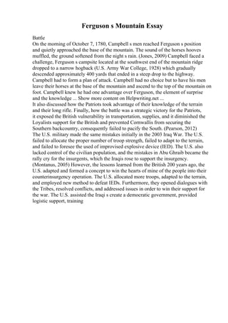 Ferguson s Mountain Essay
Battle
On the morning of October 7, 1780, Campbell s men reached Ferguson s position
and quietly approached the base of the mountain. The sound of the horses hooves
muffled, the ground softened from the night s rain. (Jones, 2009) Campbell faced a
challenge, Ferguson s campsite located at the southwest end of the mountain ridge
dropped to a narrow hogback (U.S. Army War College, 1928) which gradually
descended approximately 400 yards that ended in a steep drop to the highway.
Campbell had to form a plan of attack. Campbell had no choice but to have his men
leave their horses at the base of the mountain and ascend to the top of the mountain on
foot. Campbell knew he had one advantage over Ferguson, the element of surprise
and the knowledge ... Show more content on Helpwriting.net ...
It also discussed how the Patriots took advantage of their knowledge of the terrain
and their long rifle. Finally, how the battle was a strategic victory for the Patriots,
it exposed the British vulnerability in transportation, supplies, and it diminished the
Loyalists support for the British and prevented Cornwallis from securing the
Southern backcountry, consequently failed to pacify the South. (Pearson, 2012)
The U.S. military made the same mistakes initially in the 2003 Iraq War. The U.S.
failed to allocate the proper number of troop strength, failed to adapt to the terrain,
and failed to foresee the used of improvised explosive device (IED). The U.S. also
lacked control of the civilian population, and the mistakes in Abu Ghraib became the
rally cry for the insurgents, which the Iraqis rose to support the insurgency.
(Montanus, 2005) However, the lessons learned from the British 200 years ago, the
U.S. adapted and formed a concept to win the hearts of mine of the people into their
counterinsurgency operation. The U.S. allocated more troops, adapted to the terrain,
and employed new method to defeat IEDs. Furthermore, they opened dialogues with
the Tribes, resolved conflicts, and addressed issues in order to win their support for
the war. The U.S. assisted the Iraqi s create a democratic government, provided
logistic support, training
 