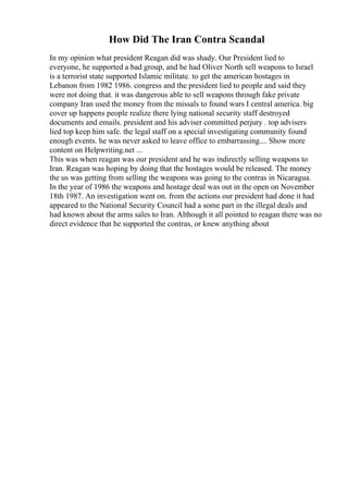 How Did The Iran Contra Scandal
In my opinion what president Reagan did was shady. Our President lied to
everyone, he supported a bad group, and he had Oliver North sell weapons to Israel
is a terrorist state supported Islamic militate. to get the american hostages in
Lebanon from 1982 1986. congress and the president lied to people and said they
were not doing that. it was dangerous able to sell weapons through fake private
company Iran used the money from the missals to found wars I central america. big
cover up happens people realize there lying national security staff destroyed
documents and emails. president and his adviser committed perjury . top advisers
lied top keep him safe. the legal staff on a special investigating community found
enough events. he was never asked to leave office to embarrassing.... Show more
content on Helpwriting.net ...
This was when reagan was our president and he was indirectly selling weapons to
Iran. Reagan was hoping by doing that the hostages would be released. The money
the us was getting from selling the weapons was going to the contras in Nicaragua.
In the year of 1986 the weapons and hostage deal was out in the open on November
18th 1987. An investigation went on. from the actions our president had done it had
appeared to the National Security Council had a some part in the illegal deals and
had known about the arms sales to Iran. Although it all pointed to reagan there was no
direct evidence that he supported the contras, or knew anything about
 