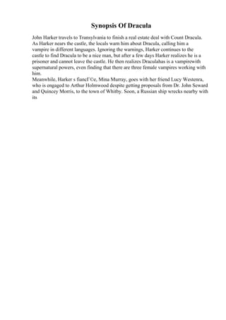 Synopsis Of Dracula
John Harker travels to Transylvania to finish a real estate deal with Count Dracula.
As Harker nears the castle, the locals warn him about Dracula, calling him a
vampire in different languages. Ignoring the warnings, Harker continues to the
castle to find Dracula to be a nice man, but after a few days Harker realizes he is a
prisoner and cannot leave the castle. He then realizes Draculahas is a vampirewith
supernatural powers, even finding that there are three female vampires working with
him.
Meanwhile, Harker s fiancГ©e, Mina Murray, goes with her friend Lucy Westenra,
who is engaged to Arthur Holmwood despite getting proposals from Dr. John Seward
and Quincey Morris, to the town of Whitby. Soon, a Russian ship wrecks nearby with
its
 