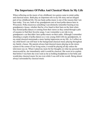 The Importance Of Polka And Classical Music In My Life
When reflecting on the music of my childhood, two genres came to mind, polka
and classical music. Both play an important role in my life story and an integral
part of my childhood life. On one hand, polka music is one of the reasons that I am
here today. You see, both of my grandparents met at local polka dances here in
Wisconsin. Polka musicwas something I can distinctly remember hearing at my
grandparent s house, whether that be a live band in their barn on the farm when
they hosted polka dances or coming from their stereo as they sorted through a pile
of caseates to find their favorite songs. I can t remember a car ride in my
grandparent s car that didn t have polka music on their radio. Although I remember
attending a couple of polka dances as a very young child with my grandparents, in
my mind classical musicmade a more lasting impression on my life. As I reflect on
my child hood I can still hear in the background classical music playing throughout
my family s house. My parents always had classical music playing on the stereo
system in the corner of our living room, it would be playing all day unless the
television was on. When I asked my mom for her thoughts on what my personal folk
musicwould be, she immediately said it would be classical. She went on to explain
that before I was born she even went as far as holding headphones to her belly and
would play classical music for me even while I was still in her womb. Being almost
always surrounded by classical music
 