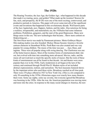 The 1920s
The Roaring Twenties, the Jazz Age, the Golden Age ; what happened in this decade
that made it so roaring, jazzy, and golden? What made up the twenties? Known for
fun, style, and prosperity, the В‘20s were one of the most exciting, controversial, and
productive periods in America. This paper will cover some (not all) of the significant
events and inventions that happened in this revolutionary decade. Well known parts
of the Jazz Ageinclude, jazz, flappers, fashion, and the radio. Also notorious for being
a reckless, irresponsible, and materialistic era, the 1920salso had some infamous
problems; Prohibition, gangsters, and the start of the great Depression. Many new
things arose in this era. The new technologies that became... Show more content on
Helpwriting.net ...
The first Oscar movie was made by Paramount pictures. Metro Goldwyn Mayer
film making studios was also founded. Mickey Mouse became America s favorite
cartoon character in Steamboat Willie. Pooh Bear was also created and was very
popular for young children. The music of the time was jazz . . . Jazz, blues, and
ragtime. These were all popular along with swing dancing. The Charleston was one
of the better known dances. Most of the twenties forms of entertainment didn t die
out, but evolved with time into something more advanced. Movies, radio, and the
music all survived (not so much the specific styles of music). But the roots of these
kinds of entertainment can all be found in that decade. Art and theater were more
popular than ever in the 1920s. Early modernism in art began at the turn of the
century and continued through World War II. Modern styles of art included
abstract expressionism, realism, and surrealism. The best museums featured shows
by the important artists who used these styles. Broadway reached an all time peak.
There were 276 plays offered in 1927 in New York City. (This is a lot compared to
only 50 something in the 1970s.) Historians argue over exactly how many theaters
there were. Some say eighty, some say seventy, but everyone agreed that Broadway
was booming in the 1920s. After the war, the American population was moving more
and more into the cities. In response to the many social changes in America, the new
 
