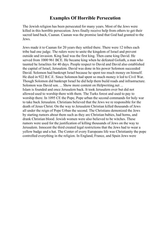 Examples Of Horrible Persecution
The Jewish religion has been persecuted for many years. Most of the Jews were
killed in this horrible persecution. Jews finally receive help from others to get their
sacred land back, Caanan. Caanan was the promise land that God had granted to the
Jews.
Jews made it to Caanan for 20 years they settled there. There were 12 tribes each
tribe had one judge. The rulers were to unite the kingdom of Israel and prevent
outside and invasion. King Saul was the first king. Then came king David. He
served from 1000 961 BCE. He became king when he defeated Goliath, a man who
taunted he Israelites for 40 days. People respect to David and David also established
the capital of Israel, Jerusalem. David was done in his power Solomon succeeded
David. Solomon had bankrupt Israel because he spent too much money on himself.
He died in 922 B.C.E. Since Solomon had spent so much money it led to Civil War.
Though Solomon did bankrupt Israel he did help them build roads and infrastructure.
Solomon was David son. ... Show more content on Helpwriting.net ...
Islam is founded and once Jerusalem back. It took Jerusalem over but did not
allowed used to worship there with them. The Turks forest and used to pay to
worship there. In 1095 CE the Pope, Pope urban the second commands for holy war
to take back Jerusalem. Christians believed that the Jews we re responsible for the
death of Jesus Christ. On the way to Jerusalem Christian killed thousands of Jews
all under the reign of Pope Urban the second. The Christians demonized the Jews
by starting rumors about them such as they are Christian babies, had horns, and
drank Christian blood. Jewish women were also believed to be witches. These
rumors were used for the justification of killing thousands of Jews on the way to
Jerusalem. Innocent the third created legal restrictions that the Jews had to wear a
yellow badge and a hat. The Center of every Europeans life was Christianity the pope
controlled everything in the religion. In England, France, and Spain Jews were
 
