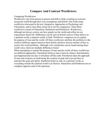Compare And Contrast Worldviews
Comparing Worldviews
Worldviews vary from person to person and faith to faith, resulting in everyone
seeing the world through their own assumptions and beliefs. Out of the many
worldviews discussed in the text, Integrative Approaches to Psychology and
Christianity, and in class three stood out to me for comparison. These three
worldviews consist of Naturalism, Pantheism and Polytheism. Worldviews,
although not always correct, are how people see the world and reflect on our
expectations about life. Differences can be seen in beliefs such as if they believe in
a spiritual world, a material world, or both. Worldview s purposes are to explain
the purpose of man and the world. All three worldviews attribute the problems in the
world to different aspects based on their beliefs and have diverse notions of how to
resolve the world problems. Although a few similarities can be found among these
world views, there are multiple differences found.
When attempting to explain the purpose of man and the world, all three worldviews
use different approaches. Naturalism believes man is here by chance, that humanity
just happened and one day it will phase off the earth. Polytheism takes the approach
of men and creatures on earth being the creation of gods and were put here to
entertain the gods and spirits. Pantheism believes only in a spiritual world, so
everything outside the spiritual world is an illusion. Naturalism and Pantheism are on
complete opposite ends of the spectrum
 