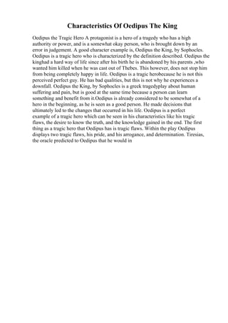 Characteristics Of Oedipus The King
Oedipus the Tragic Hero A protagonist is a hero of a tragedy who has a high
authority or power, and is a somewhat okay person, who is brought down by an
error in judgement. A good character example is, Oedipus the King, by Sophocles.
Oedipus is a tragic hero who is characterized by the definition described. Oedipus the
kinghad a hard way of life since after his birth he is abandoned by his parents ,who
wanted him killed when he was cast out of Thebes. This however, does not stop him
from being completely happy in life. Oedipus is a tragic herobecause he is not this
perceived perfect guy. He has bad qualities, but this is not why he experiences a
downfall. Oedipus the King, by Sophocles is a greek tragedyplay about human
suffering and pain, but is good at the same time because a person can learn
something and benefit from it.Oedipus is already considered to be somewhat of a
hero in the beginning, as he is seen as a good person. He made decisions that
ultimately led to the changes that occurred in his life. Oedipus is a perfect
example of a tragic hero which can be seen in his characteristics like his tragic
flaws, the desire to know the truth, and the knowledge gained in the end. The first
thing as a tragic hero that Oedipus has is tragic flaws. Within the play Oedipus
displays two tragic flaws, his pride, and his arrogance, and determination. Tiresias,
the oracle predicted to Oedipus that he would in
 