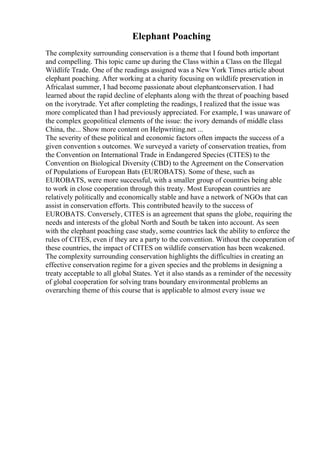 Elephant Poaching
The complexity surrounding conservation is a theme that I found both important
and compelling. This topic came up during the Class within a Class on the Illegal
Wildlife Trade. One of the readings assigned was a New York Times article about
elephant poaching. After working at a charity focusing on wildlife preservation in
Africalast summer, I had become passionate about elephantconservation. I had
learned about the rapid decline of elephants along with the threat of poaching based
on the ivorytrade. Yet after completing the readings, I realized that the issue was
more complicated than I had previously appreciated. For example, I was unaware of
the complex geopolitical elements of the issue: the ivory demands of middle class
China, the... Show more content on Helpwriting.net ...
The severity of these political and economic factors often impacts the success of a
given convention s outcomes. We surveyed a variety of conservation treaties, from
the Convention on International Trade in Endangered Species (CITES) to the
Convention on Biological Diversity (CBD) to the Agreement on the Conservation
of Populations of European Bats (EUROBATS). Some of these, such as
EUROBATS, were more successful, with a smaller group of countries being able
to work in close cooperation through this treaty. Most European countries are
relatively politically and economically stable and have a network of NGOs that can
assist in conservation efforts. This contributed heavily to the success of
EUROBATS. Conversely, CITES is an agreement that spans the globe, requiring the
needs and interests of the global North and South be taken into account. As seen
with the elephant poaching case study, some countries lack the ability to enforce the
rules of CITES, even if they are a party to the convention. Without the cooperation of
these countries, the impact of CITES on wildlife conservation has been weakened.
The complexity surrounding conservation highlights the difficulties in creating an
effective conservation regime for a given species and the problems in designing a
treaty acceptable to all global States. Yet it also stands as a reminder of the necessity
of global cooperation for solving trans boundary environmental problems an
overarching theme of this course that is applicable to almost every issue we
 