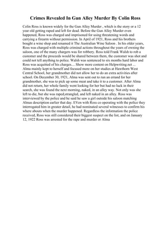 Crimes Revealed In Gun Alley Murder By Colin Ross
Colin Ross is known widely for the Gun Alley Murder , which is the story or a 12
year old getting raped and left for dead. Before the Gun Alley Murder even
happened, Ross was charged and imprisoned for using threatening words and
carrying a firearm without permission. In April of 1921, Ross and his brothers
bought a wine shop and renamed it The Australian Wine Saloon . In his older years,
Ross was charged with multiple criminal actions throughout the years of owning the
saloon, one of the many chargers was for robbery. Ross told Frank Walsh to rob a
customer and the proceeds would be shared between them, the customer was shot and
could not tell anything to police. Walsh was sentenced to six months hard labor and
Ross was acquitted of his charges.... Show more content on Helpwriting.net ...
Alma mainly kept to herself and focused more on her studies at Hawthorn West
Central School, her grandmother did not allow her to do an extra activities after
school. On December 30, 1921, Alma was sent out to run an errand for her
grandmother, she was to pick up some meat and take it to a customer. After Alma
did not return, her whole family went looking for her but had no luck in their
search, she was found the next morning, naked, in an alley way. Not only was she
left to die, but she was raped,strangled, and left naked in an alley. Ross was
interviewed by the police and he said he saw a girl outside his saloon matching
Almas description earlier that day. EVen with Ross co operating with the police they
interrogated him in greater detail, he had nominated several witnesses to confirm his
where abouts when the murder happened. Regardless the information the police
received, Ross was still considered their biggest suspect on the list, and on January
12, 1922 Ross was arrested for the rape and murder or Alma
 