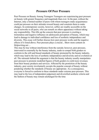 Pressure Of Peer Pressure
Peer Pressure on Beauty Among Teenagers Teenagers are experiencing peer pressure
on beauty with greater frequency and magnitude than ever. In the past, without the
Internet, only a limited number of peers with whom teenagers make acquaintance
could put pressure on their attitudes toward beauty and constrain them to make
changes. In contemporary society, however, selfies are readily accessible on the
social networks to all peers, who can remark on others appearance without taking
any responsibility. This lifts up the concern that peer pressure is exerting a
tremendous and negative influence on adolescents perception of beauty, which may
lead to damage to individual confidence and loss of aesthetic independence and
diversity. This essay will further discuss how peer pressure works and the negative
effects of it listed above. Peer pressure plays a crucial... Show more content on
Helpwriting.net ...
This may be true without interference from the outside; however, peer pressure,
intervened in externally by the beauty industry, tends to compel both genders to
conform to the still and biased standards of beauty promoted by the beauty industry,
which may lead to the loss of aesthetic independence and diversity and no evolution at
all. The rationale behind the argument is that the beauty industry usually manipulates
peer pressure to promote modelled figures of both genders to yield more revenues
from their beauty products and services. Affected by the promotion of the beauty
industry, peer society involuntarily accepts the popular concept of beauty without
pondering whether the standards of beauty are appropriate. As a consequence,
everyone is forced to conform to these standards under extreme peer pressure. This
may lead to the loss of independent judgement and diversified aesthetic criteria and
the fashion of beauty may remain unchanged for the time
 