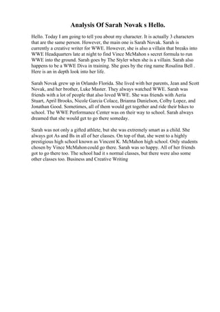Analysis Of Sarah Novak s Hello.
Hello. Today I am going to tell you about my character. It is actually 3 characters
that are the same person. However, the main one is Sarah Novak. Sarah is
currently a creative writer for WWE. However, she is also a villain that breaks into
WWE Headquarters late at night to find Vince McMahon s secret formula to run
WWE into the ground. Sarah goes by The Styler when she is a villain. Sarah also
happens to be a WWE Diva in training. She goes by the ring name Rosalina Bell .
Here is an in depth look into her life.
Sarah Novak grew up in Orlando Florida. She lived with her parents, Jean and Scott
Novak, and her brother, Luke Master. They always watched WWE. Sarah was
friends with a lot of people that also loved WWE. She was friends with Aeria
Stuart, April Brooks, Nicole Garcia Colace, Brianna Danielson, Colby Lopez, and
Jonathan Good. Sometimes, all of them would get together and ride their bikes to
school. The WWE Performance Center was on their way to school. Sarah always
dreamed that she would get to go there someday.
Sarah was not only a gifted athlete, but she was extremely smart as a child. She
always got As and Bs in all of her classes. On top of that, she went to a highly
prestigious high school known as Vincent K. McMahon high school. Only students
chosen by Vince McMahon could go there. Sarah was so happy. All of her friends
got to go there too. The school had it s normal classes, but there were also some
other classes too. Business and Creative Writing
 